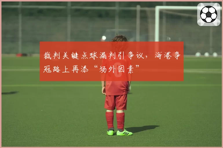 裁判关键点球漏判引争议，海港争冠路上再添“场外因素”