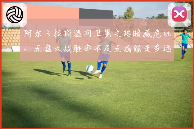 阿尔卡拉斯温网卫冕之路暗藏危机,五盘大战胜率不足五成能走多远?