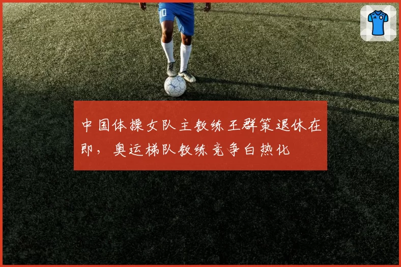 中国体操女队主教练王群策退休在即,奥运梯队教练竞争白热化