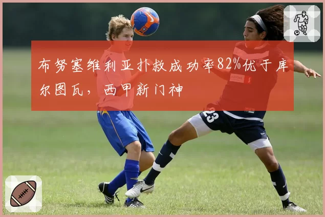 布努塞维利亚扑救成功率82%优于库尔图瓦,西甲新门神