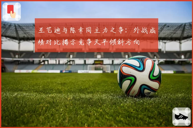 王艺迪与陈幸同主力之争：外战成绩对比揭示竞争天平倾斜方向