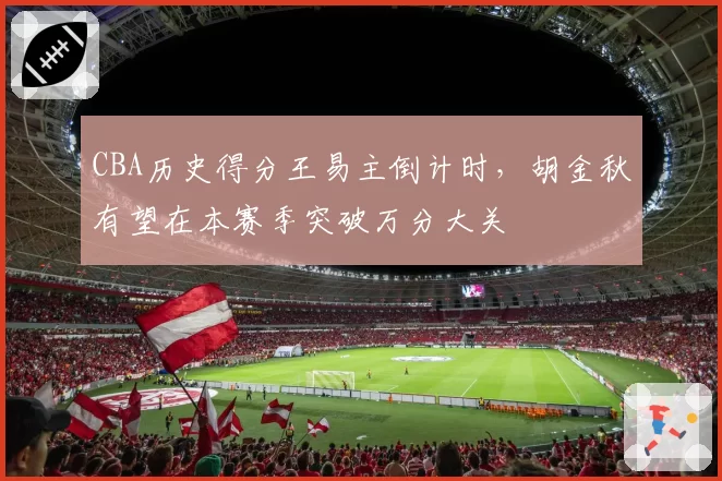 CBA历史得分王易主倒计时，胡金秋有望在本赛季突破万分大关