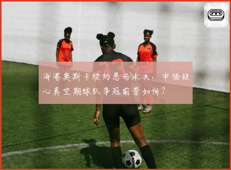 海港奥斯卡续约悬而未决，中场核心真空期球队争冠前景如何？
