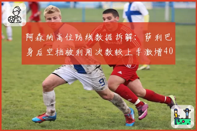 阿森纳高位防线数据拆解:萨利巴身后空档被利用次数较上季激增40%