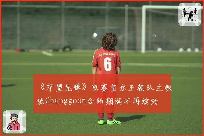 《守望先锋》联赛首尔王朝队主教练Changgoon合约期满不再续约