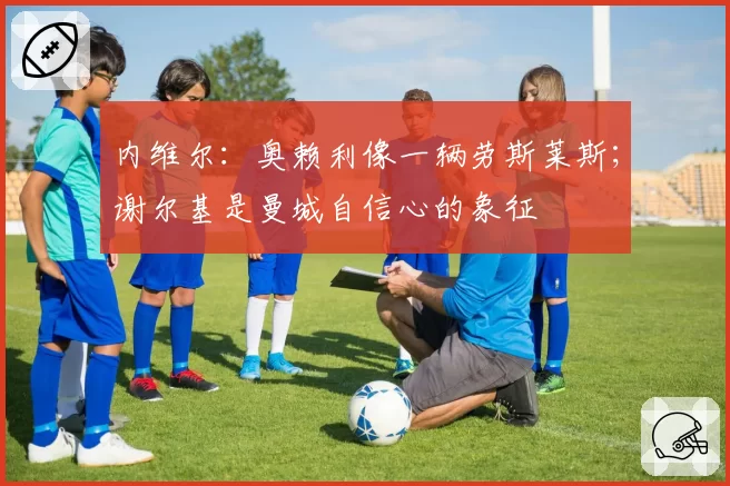 内维尔：奥赖利像一辆劳斯莱斯；谢尔基是曼城自信心的象征