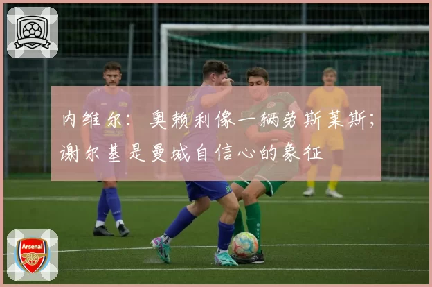 内维尔：奥赖利像一辆劳斯莱斯；谢尔基是曼城自信心的象征