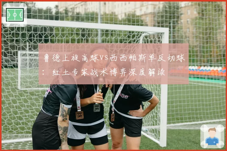 鲁德上旋高球vs西西帕斯单反切球：红土专家战术博弈深度解读