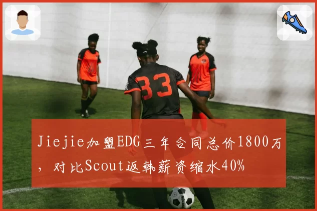 Jiejie加盟EDG三年合同总价1800万，对比Scout返韩薪资缩水40%