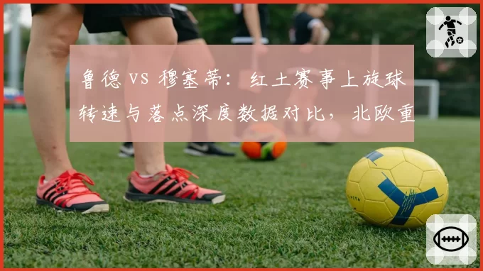鲁德 vs 穆塞蒂：红土赛事上旋球转速与落点深度数据对比，北欧重炮压制力更强