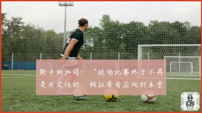 斯卡纳加塔:“这场比赛终于不再是决定性的。帕拉蒂奇应向科米索明确说明”