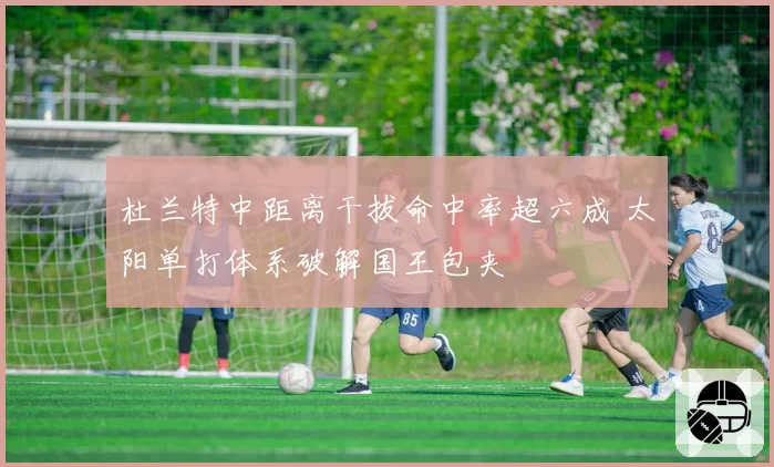 杜兰特中距离干拔命中率超六成 太阳单打体系破解国王包夹