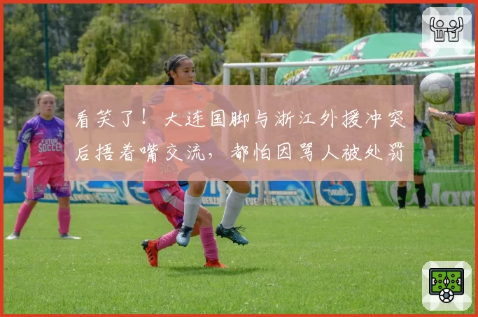 看笑了！大连国脚与浙江外援冲突后捂着嘴交流，都怕因骂人被处罚