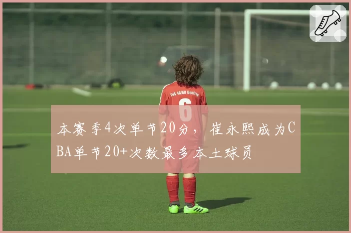 本赛季4次单节20分,崔永熙成为CBA单节20+次数最多本土球员