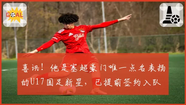喜讯!他是塞超豪门唯一点名表扬的U17国足新星,已提前签约入队