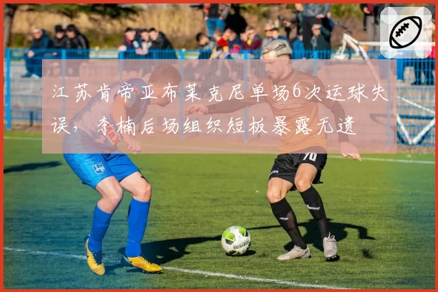 江苏肯帝亚布莱克尼单场6次运球失误,李楠后场组织短板暴露无遗
