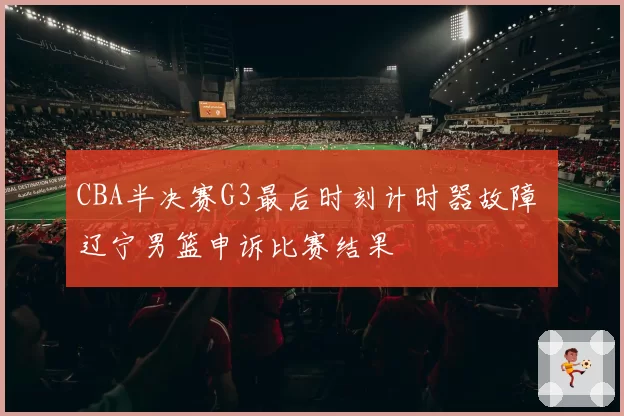 CBA半决赛G3最后时刻计时器故障 辽宁男篮申诉比赛结果