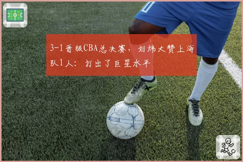 3-1晋级CBA总决赛,刘炜大赞上海队1人:打出了巨星水平