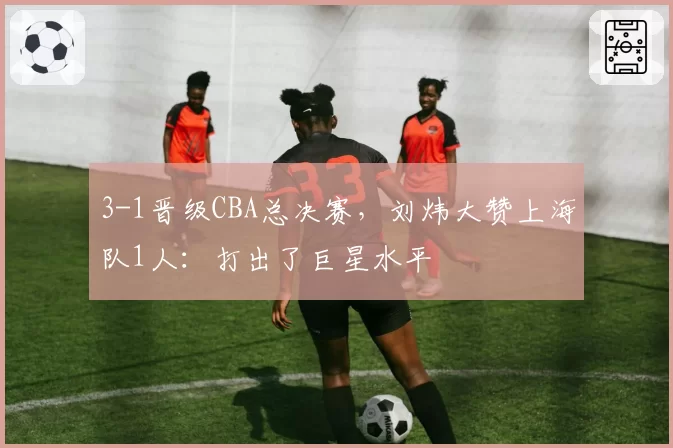 3-1晋级CBA总决赛，刘炜大赞上海队1人：打出了巨星水平