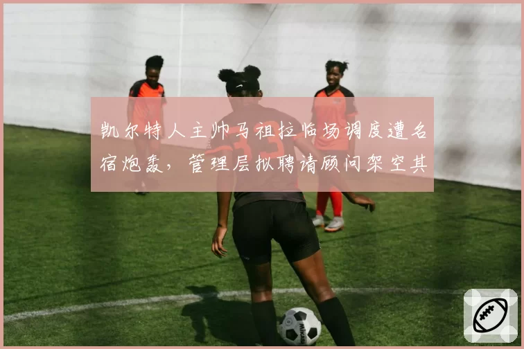 凯尔特人主帅马祖拉临场调度遭名宿炮轰,管理层拟聘请顾问架空其权力