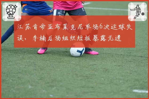 江苏肯帝亚布莱克尼单场6次运球失误，李楠后场组织短板暴露无遗