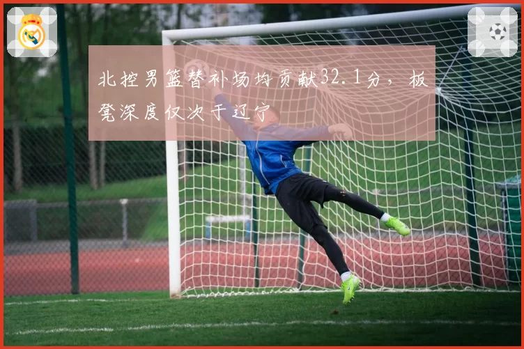 北控男篮替补场均贡献32.1分,板凳深度仅次于辽宁