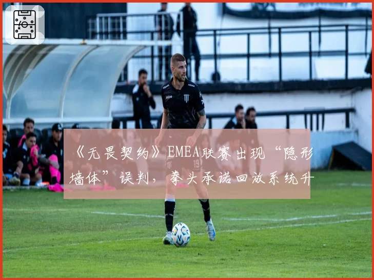 《无畏契约》EMEA联赛出现“隐形墙体”误判,拳头承诺回放系统升级