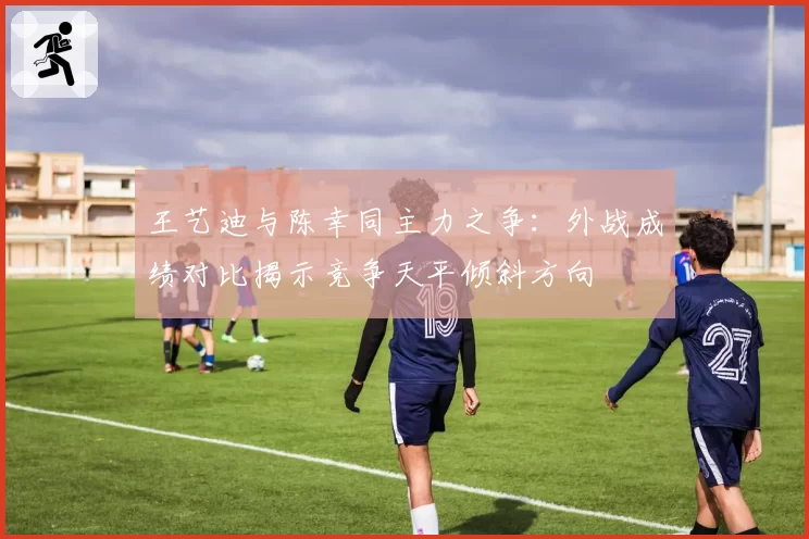 王艺迪与陈幸同主力之争:外战成绩对比揭示竞争天平倾斜方向