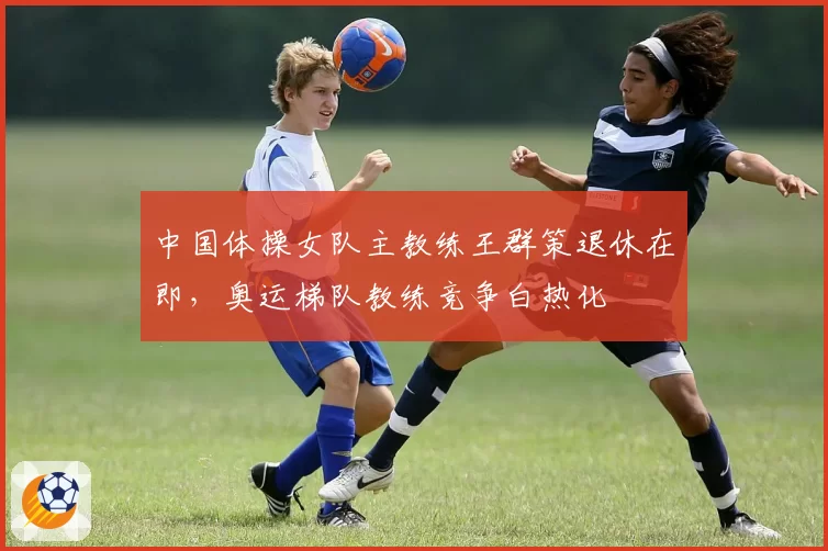 中国体操女队主教练王群策退休在即,奥运梯队教练竞争白热化