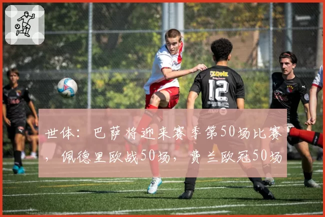 世体:巴萨将迎来赛季第50场比赛,佩德里欧战50场,费兰欧冠50场