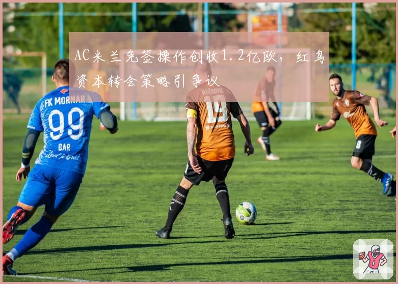AC米兰免签操作创收1.2亿欧，红鸟资本转会策略引争议