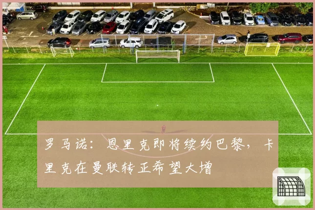 罗马诺：恩里克即将续约巴黎，卡里克在曼联转正希望大增