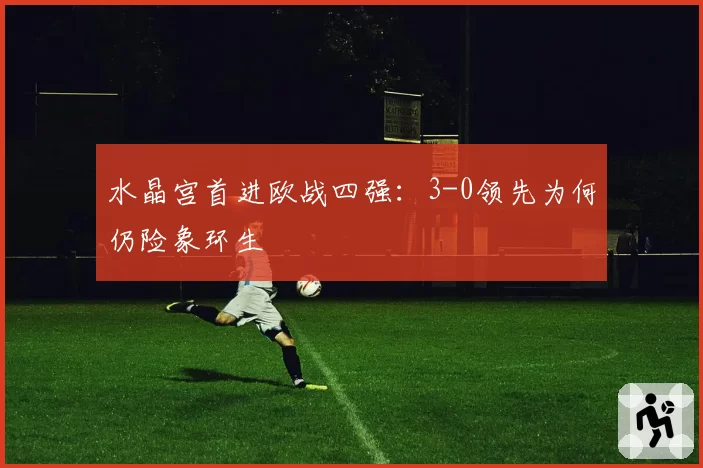 水晶宫首进欧战四强：3-0领先为何仍险象环生