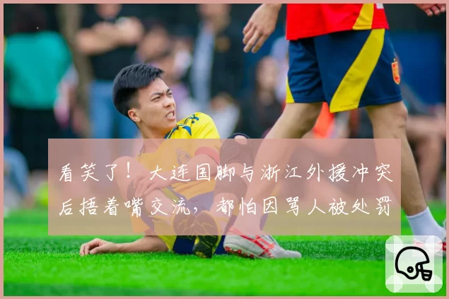 看笑了！大连国脚与浙江外援冲突后捂着嘴交流，都怕因骂人被处罚