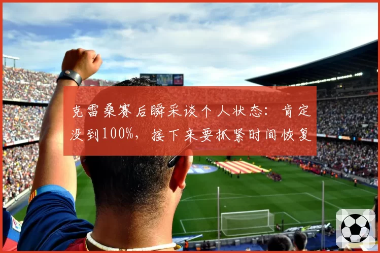 克雷桑赛后瞬采谈个人状态：肯定没到100%，接下来要抓紧时间恢复