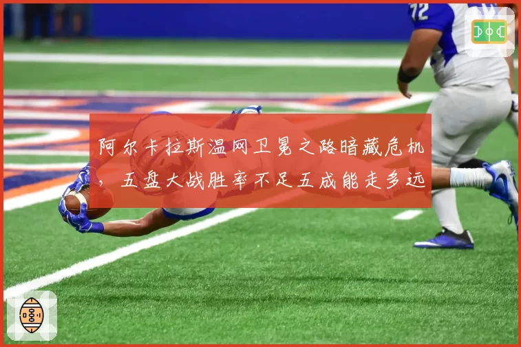 阿尔卡拉斯温网卫冕之路暗藏危机,五盘大战胜率不足五成能走多远?