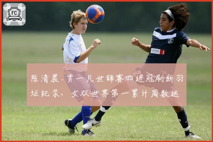 陈清晨_贾一凡世锦赛四连冠刷新羽坛纪录，女双世界第一累计周数达132周超越于洋_王晓理