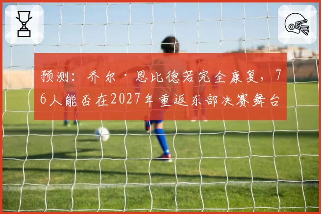 预测：乔尔·恩比德若完全康复，76人能否在2027年重返东部决赛舞台？