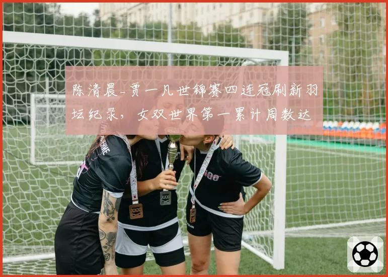 陈清晨_贾一凡世锦赛四连冠刷新羽坛纪录，女双世界第一累计周数达132周超越于洋_王晓理