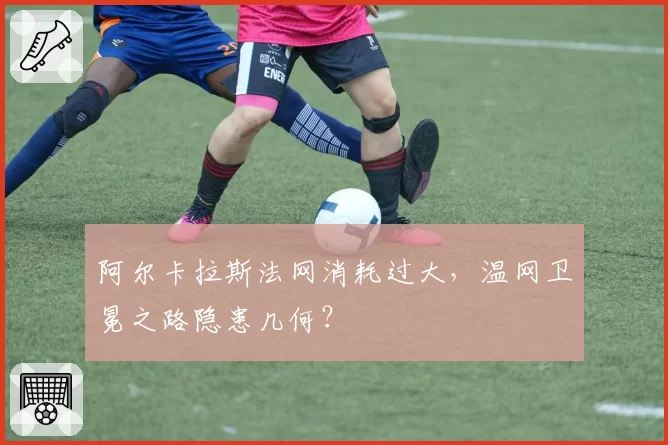 阿尔卡拉斯法网消耗过大，温网卫冕之路隐患几何？