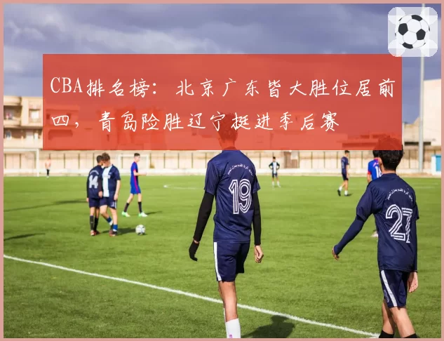 CBA排名榜:北京广东皆大胜位居前四,青岛险胜辽宁挺进季后赛