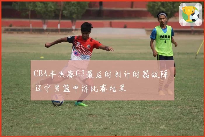 CBA半决赛G3最后时刻计时器故障 辽宁男篮申诉比赛结果