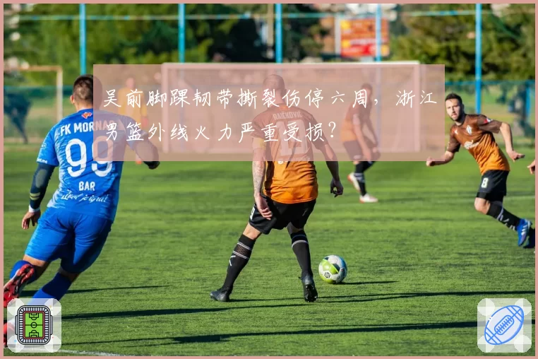 吴前脚踝韧带撕裂伤停六周,浙江男篮外线火力严重受损?
