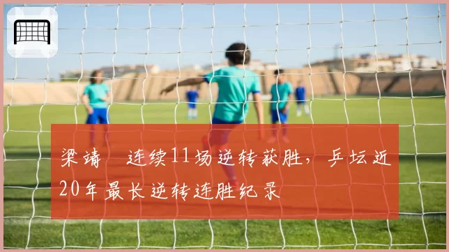 梁靖崑连续11场逆转获胜，乒坛近20年最长逆转连胜纪录
