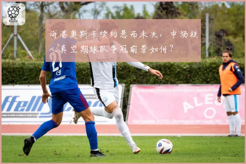 海港奥斯卡续约悬而未决，中场核心真空期球队争冠前景如何？