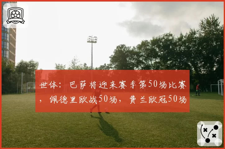 世体:巴萨将迎来赛季第50场比赛,佩德里欧战50场,费兰欧冠50场