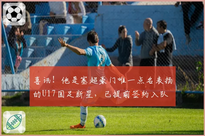 喜讯！他是塞超豪门唯一点名表扬的U17国足新星，已提前签约入队