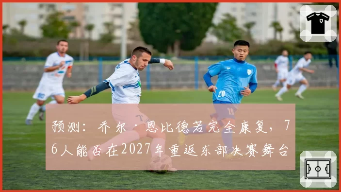 预测：乔尔·恩比德若完全康复，76人能否在2027年重返东部决赛舞台？