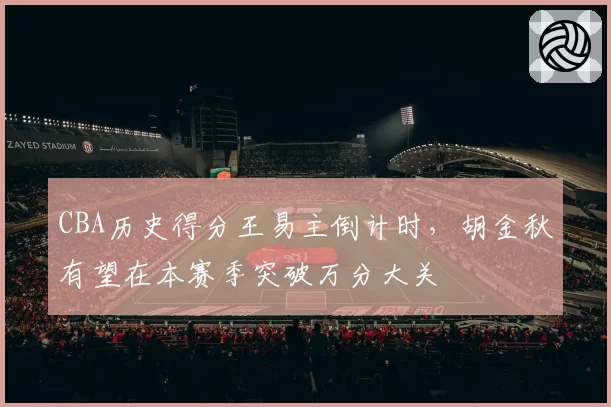 CBA历史得分王易主倒计时，胡金秋有望在本赛季突破万分大关